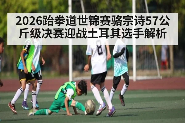 2026跆拳道世锦赛骆宗诗57公斤级决赛迎战土耳其选手解析